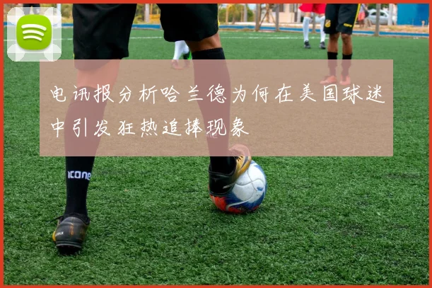 电讯报分析哈兰德为何在美国球迷中引发狂热追捧现象