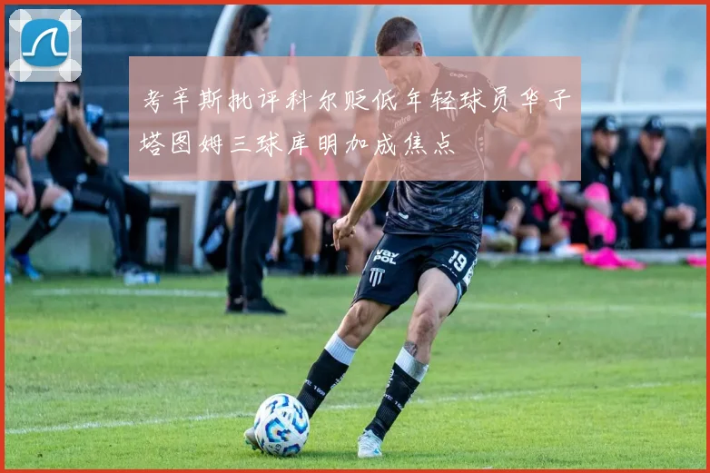 考辛斯批评科尔贬低年轻球员华子塔图姆三球库明加成焦点