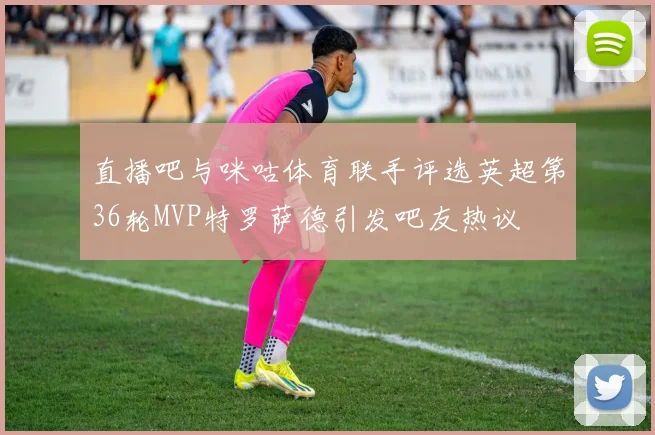 直播吧与咪咕体育联手评选英超第36轮MVP特罗萨德引发吧友热议