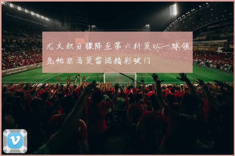 尤文积分骤降至第六科莫以一球领先帕尔马莫雷诺精彩破门