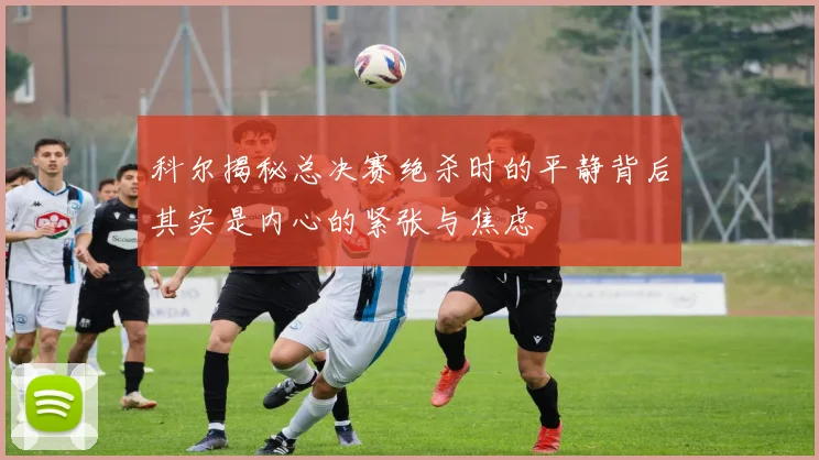 科尔揭秘总决赛绝杀时的平静背后其实是内心的紧张与焦虑