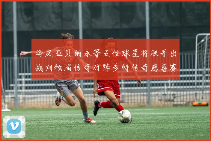 海皮亚贝纳永等五位球星将联手出战利物浦传奇对阵多特传奇慈善赛