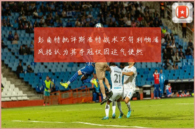 彭南特批评斯洛特战术不符利物浦风格认为其夺冠仅因运气使然