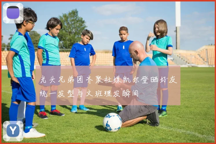 光头兄弟团齐聚社媒凯尔登晒好友统一发型与文班理发瞬间