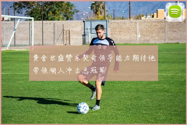 费舍尔盛赞东契奇领导能力期待他带领湖人冲击总冠军