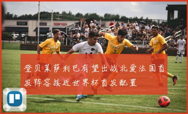 登贝莱萨利巴有望出战北爱法国首发阵容接近世界杯首发配置