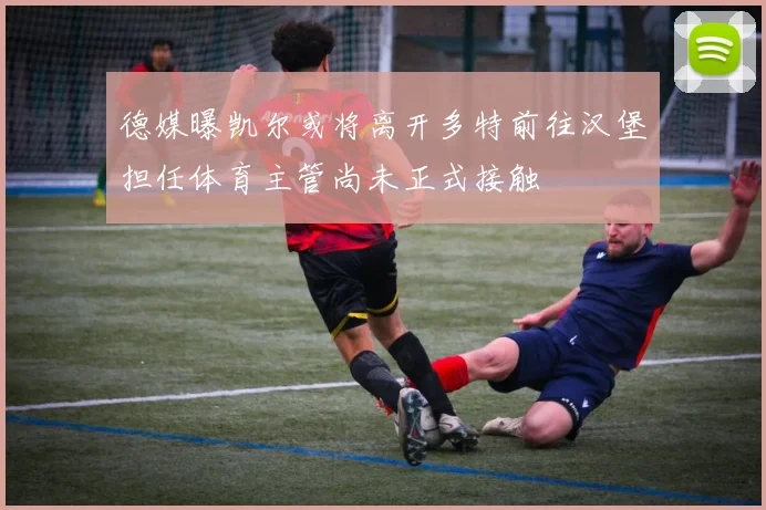 德媒曝凯尔或将离开多特前往汉堡担任体育主管尚未正式接触