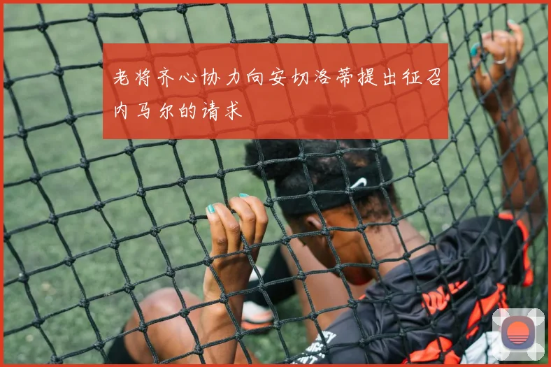 老将齐心协力向安切洛蒂提出征召内马尔的请求