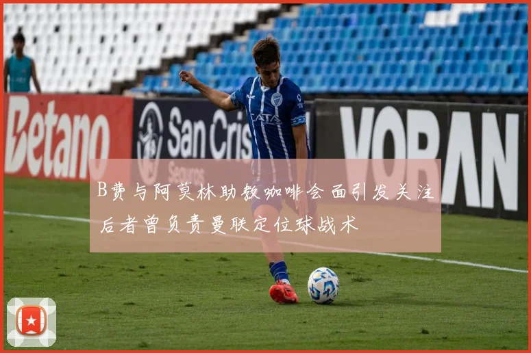B费与阿莫林助教咖啡会面引发关注后者曾负责曼联定位球战术