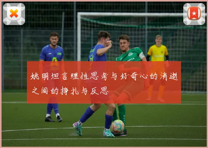 姚明坦言理性思考与好奇心的消逝之间的挣扎与反思