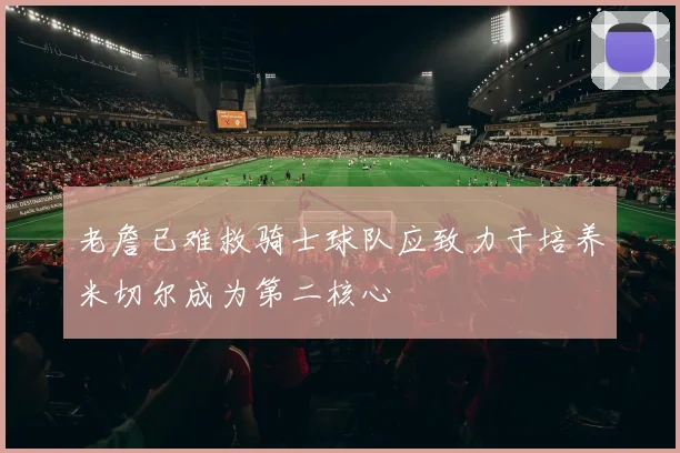 老詹已难救骑士球队应致力于培养米切尔成为第二核心