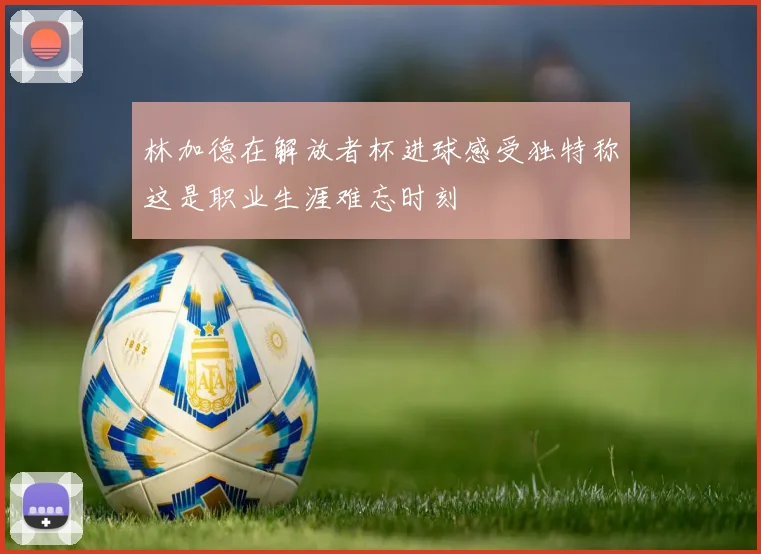 林加德在解放者杯进球感受独特称这是职业生涯难忘时刻
