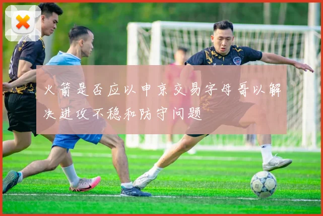 火箭是否应以申京交易字母哥以解决进攻不稳和防守问题