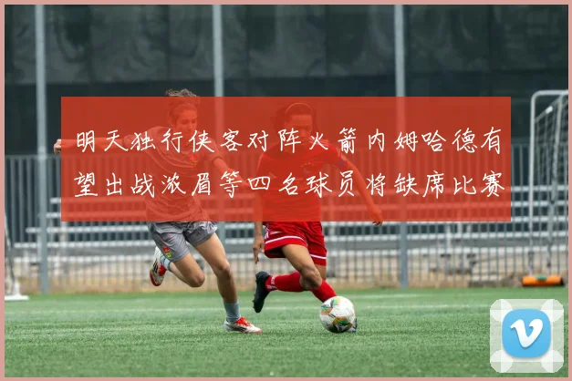 明天独行侠客对阵火箭内姆哈德有望出战浓眉等四名球员将缺席比赛