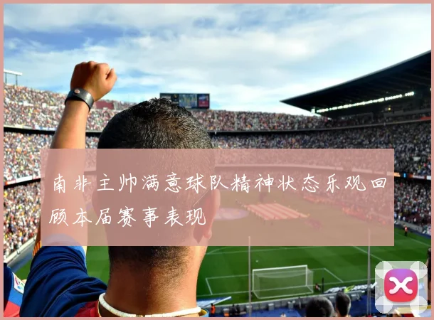 南非主帅满意球队精神状态乐观回顾本届赛事表现