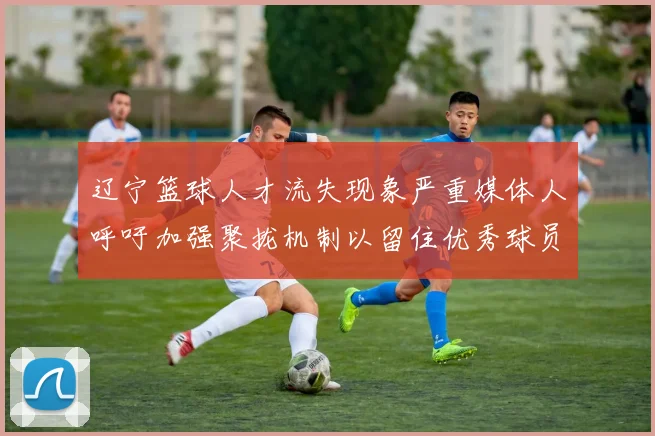辽宁篮球人才流失现象严重媒体人呼吁加强聚拢机制以留住优秀球员