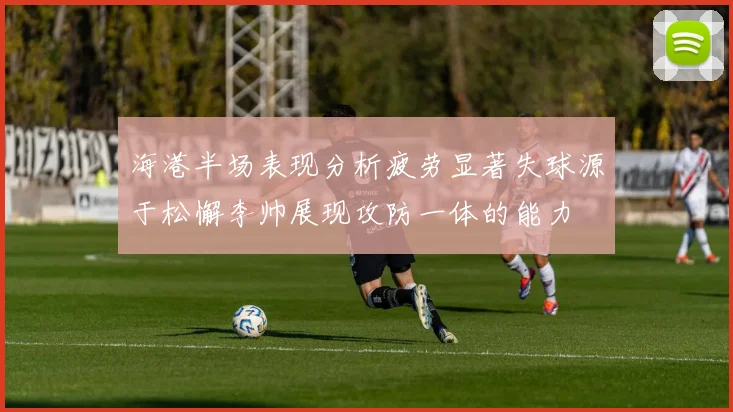 海港半场表现分析疲劳显著失球源于松懈李帅展现攻防一体的能力