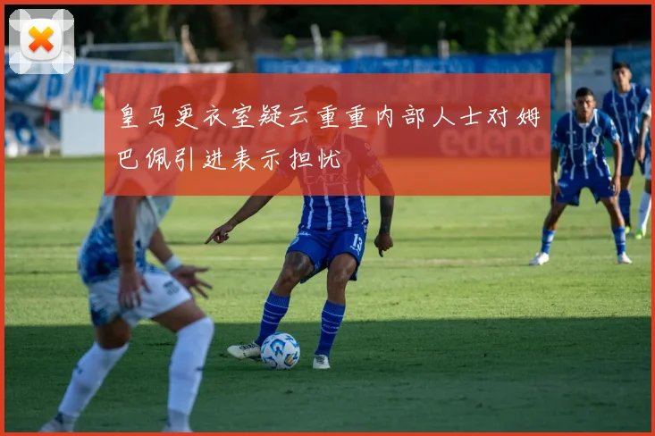 皇马更衣室疑云重重内部人士对姆巴佩引进表示担忧