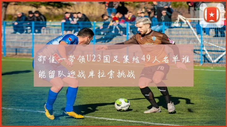 邵佳一带领U23国足集结49人名单谁能留队迎战库拉索挑战