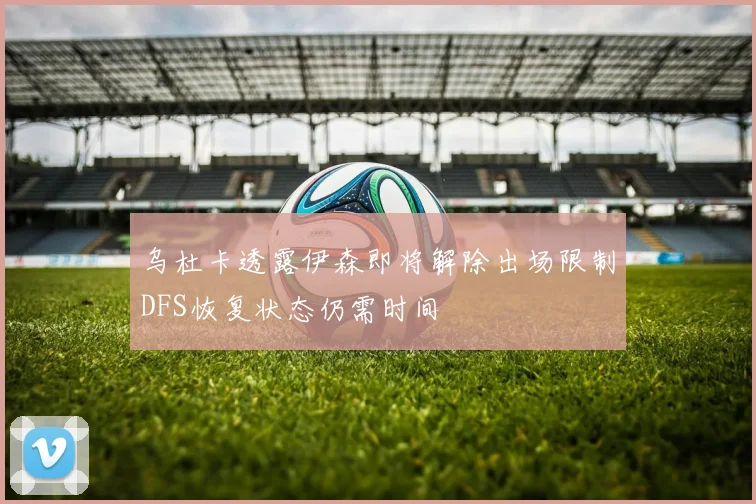 乌杜卡透露伊森即将解除出场限制DFS恢复状态仍需时间