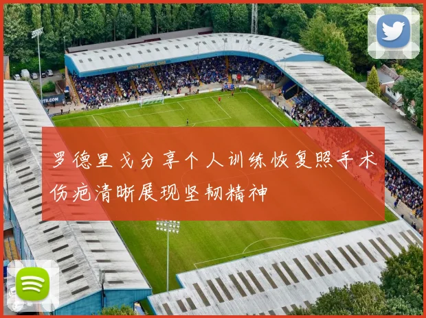 罗德里戈分享个人训练恢复照手术伤疤清晰展现坚韧精神