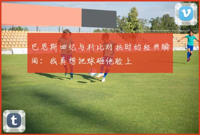巴恩斯回忆与科比对抗时的经典瞬间：我真想把球砸他脸上