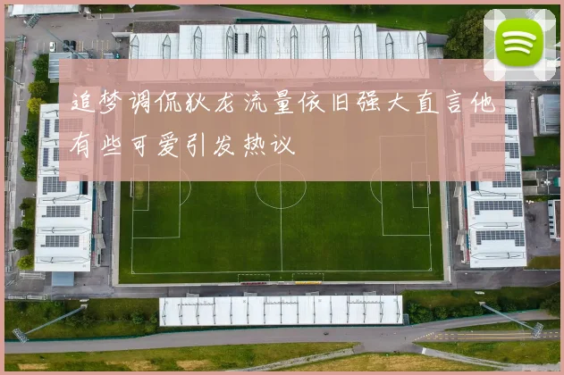 追梦调侃狄龙流量依旧强大直言他有些可爱引发热议