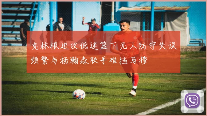 克林根进攻低迷篮下无人防守失误频繁与杨瀚森联手难挡马穆