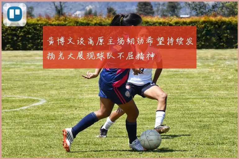 黄博文谈高原主场韧劲希望持续发扬光大展现球队不屈精神