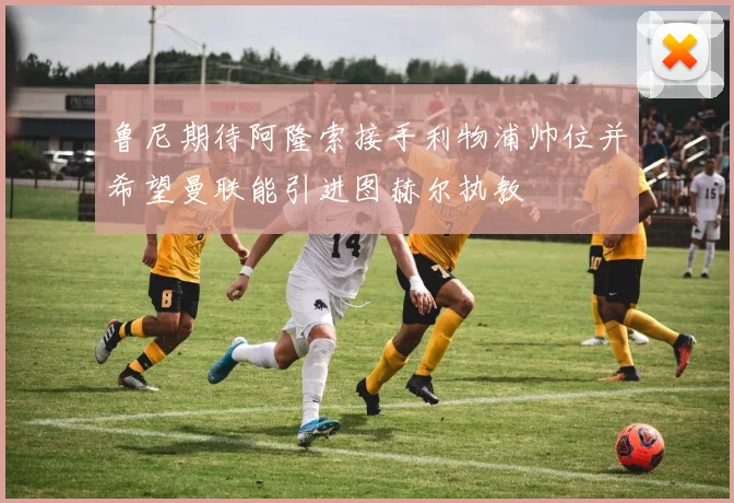 鲁尼期待阿隆索接手利物浦帅位并希望曼联能引进图赫尔执教